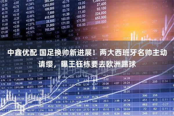 中鑫优配 国足换帅新进展！两大西班牙名帅主动请缨，曝王钰栋要去欧洲踢球