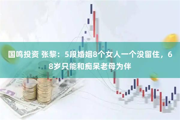 国鸣投资 张黎：5段婚姻8个女人一个没留住，68岁只能和痴呆老母为伴