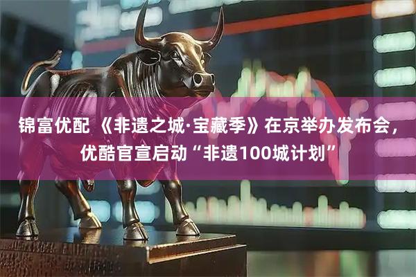 锦富优配 《非遗之城·宝藏季》在京举办发布会，优酷官宣启动“非遗100城计划”