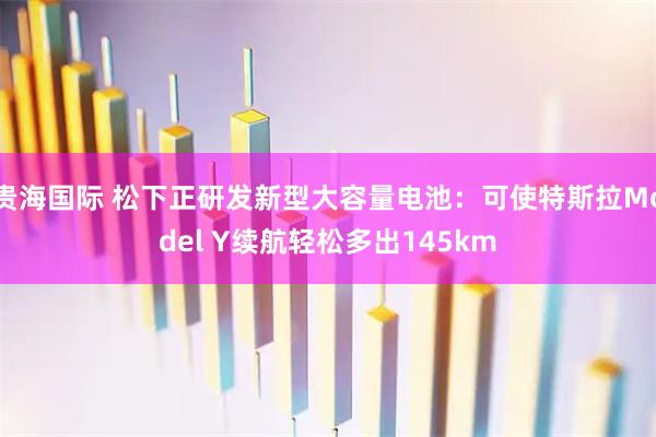 贵海国际 松下正研发新型大容量电池：可使特斯拉Model Y续航轻松多出145km