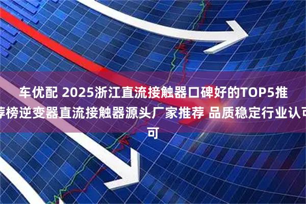 车优配 2025浙江直流接触器口碑好的TOP5推荐榜逆变器直流接触器源头厂家推荐 品质稳定行业认可