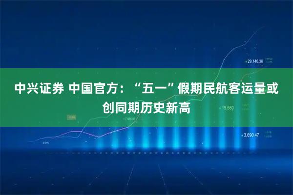 中兴证券 中国官方：“五一”假期民航客运量或创同期历史新高