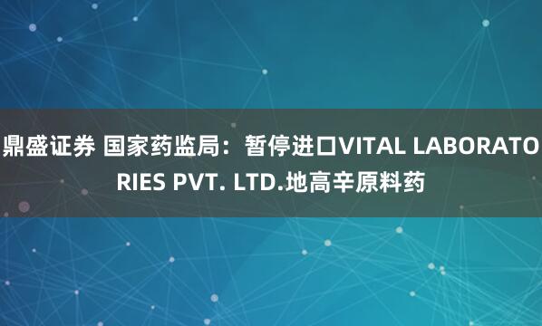 鼎盛证券 国家药监局：暂停进口VITAL LABORATORIES PVT. LTD.地高辛原料药