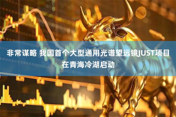 非常谋略 我国首个大型通用光谱望远镜JUST项目在青海冷湖启动