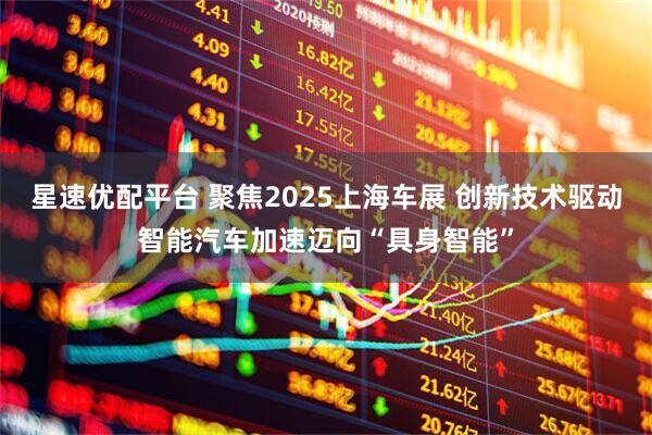 星速优配平台 聚焦2025上海车展 创新技术驱动智能汽车加速迈向“具身智能”
