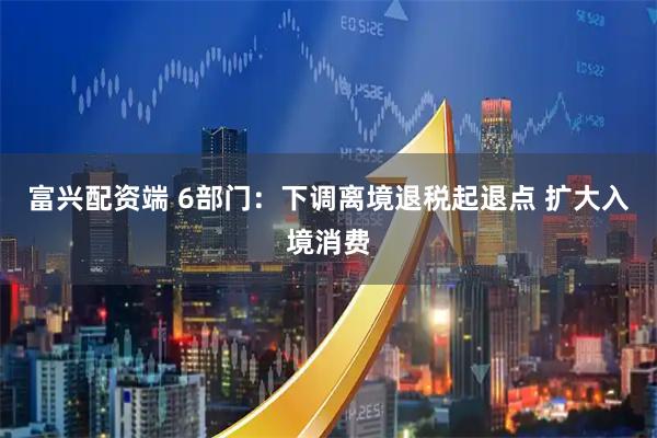 富兴配资端 6部门：下调离境退税起退点 扩大入境消费