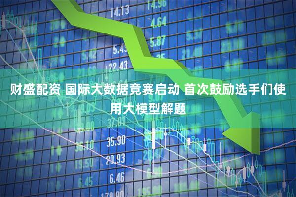 财盛配资 国际大数据竞赛启动 首次鼓励选手们使用大模型解题