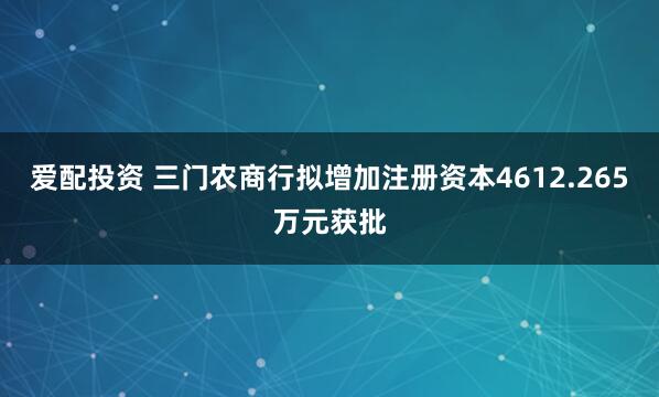爱配投资 三门农商行拟增加注册资本4612.265万元获批