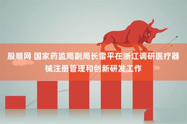 股顺网 国家药监局副局长雷平在浙江调研医疗器械注册管理和创新研发工作