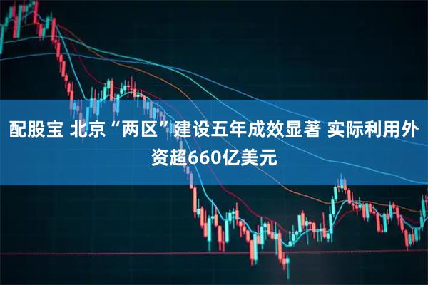 配股宝 北京“两区”建设五年成效显著 实际利用外资超660亿美元