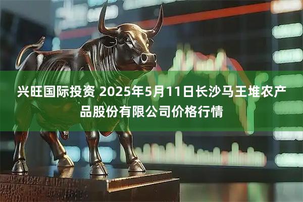 兴旺国际投资 2025年5月11日长沙马王堆农产品股份有限公司价格行情