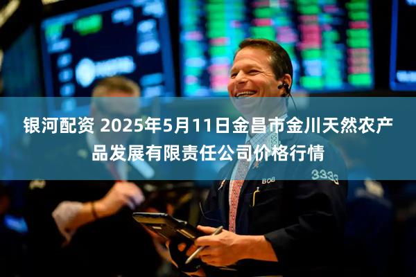 银河配资 2025年5月11日金昌市金川天然农产品发展有限责任公司价格行情