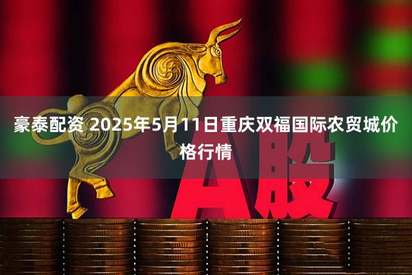 豪泰配资 2025年5月11日重庆双福国际农贸城价格行情
