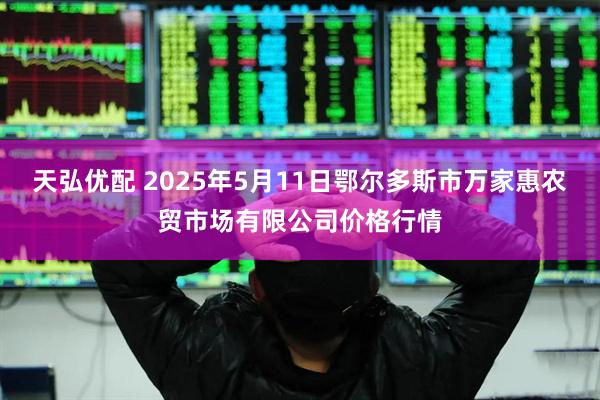 天弘优配 2025年5月11日鄂尔多斯市万家惠农贸市场有限公司价格行情