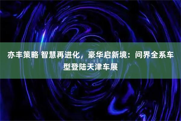 亦丰策略 智慧再进化，豪华启新境：问界全系车型登陆天津车展