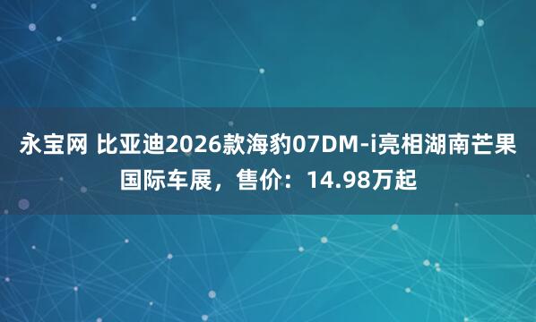 永宝网 比亚迪2026款海豹07DM-i亮相湖南芒果国际车展，售价：14.98万起