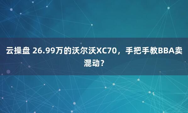 云操盘 26.99万的沃尔沃XC70，手把手教BBA卖混动？