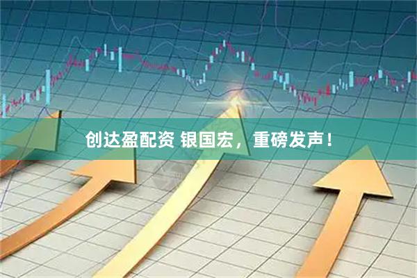 创达盈配资 银国宏，重磅发声！