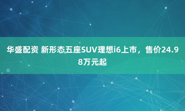 华盛配资 新形态五座SUV理想i6上市，售价24.98万元起