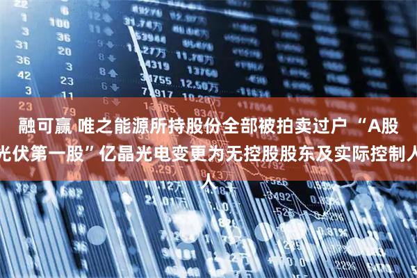 融可赢 唯之能源所持股份全部被拍卖过户 “A股光伏第一股”亿晶光电变更为无控股股东及实际控制人
