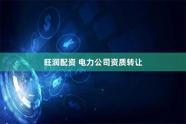 旺润配资 电力公司资质转让