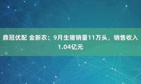 鼎冠优配 金新农：9月生猪销量11万头，销售收入1.04亿元