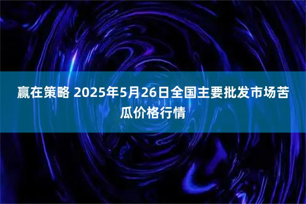 赢在策略 2025年5月26日全国主要批发市场苦瓜价格行情