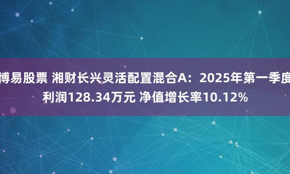 博易股票 湘财长兴灵活配置混合A：2025年第一季度利润128.34万元 净值增长率10.12%