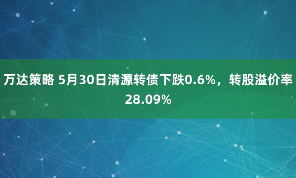 万达策略 5月30日清源转债下跌0.6%，转股溢价率28.09%
