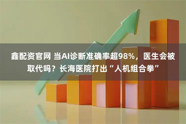 鑫配资官网 当AI诊断准确率超98%，医生会被取代吗？长海医院打出“人机组合拳”