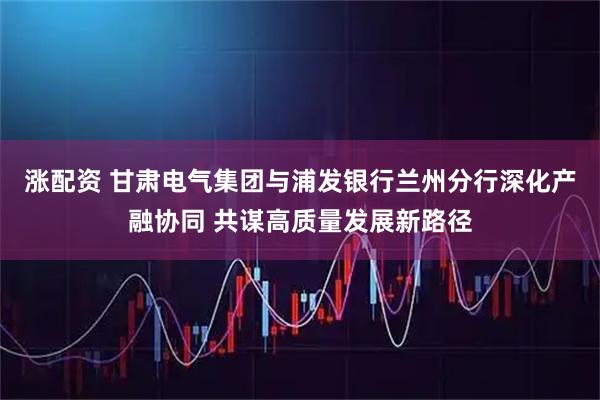 涨配资 甘肃电气集团与浦发银行兰州分行深化产融协同 共谋高质量发展新路径