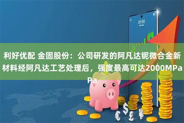 利好优配 金固股份：公司研发的阿凡达铌微合金新材料经阿凡达工艺处理后，强度最高可达2000MPa