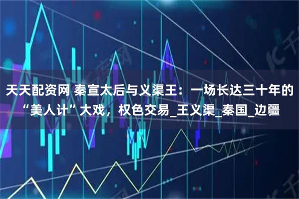 天天配资网 秦宣太后与义渠王：一场长达三十年的“美人计”大戏，权色交易_王义渠_秦国_边疆