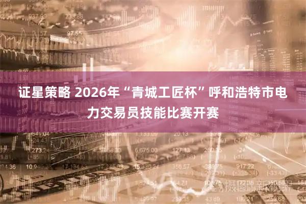 证星策略 2026年“青城工匠杯”呼和浩特市电力交易员技能比赛开赛